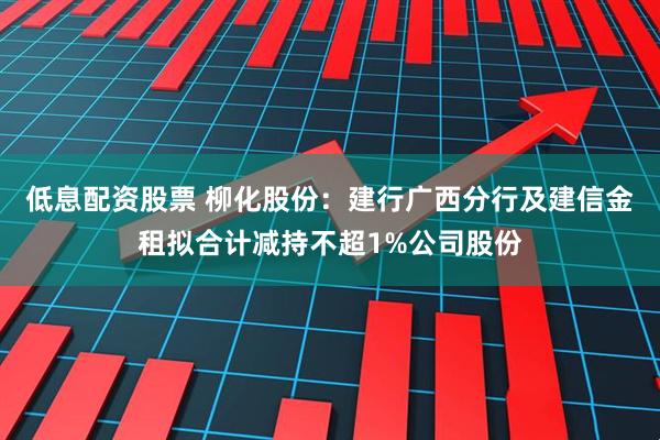 低息配资股票 柳化股份：建行广西分行及建信金租拟合计减持不超1%公司股份
