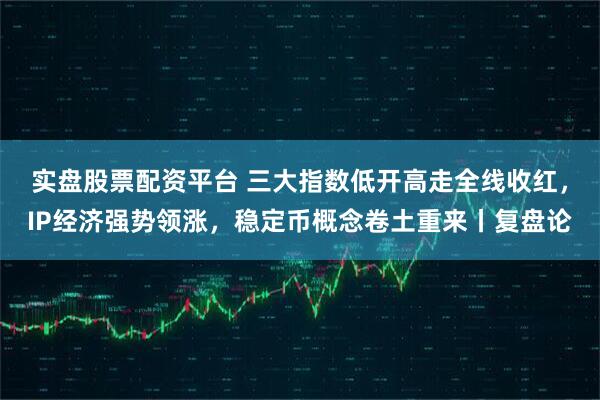 实盘股票配资平台 三大指数低开高走全线收红，IP经济强势领涨，稳定币概念卷土重来丨复盘论