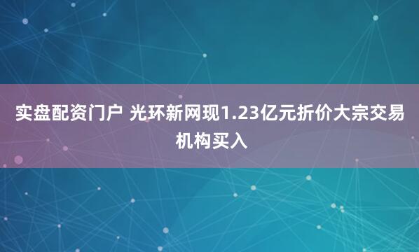 实盘配资门户 光环新网现1.23亿元折价大宗交易 机构买入
