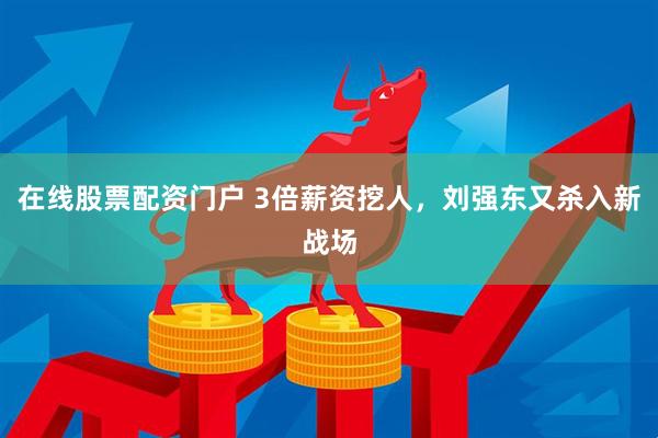 在线股票配资门户 3倍薪资挖人，刘强东又杀入新战场