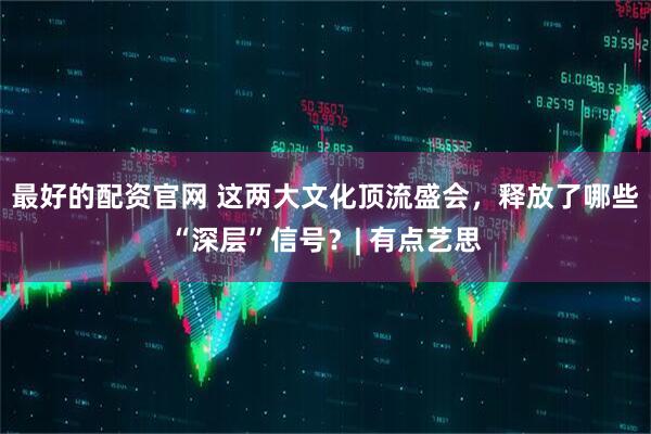 最好的配资官网 这两大文化顶流盛会，释放了哪些“深层”信号？| 有点艺思