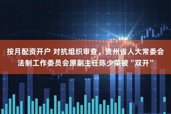 按月配资开户 对抗组织审查，贵州省人大常委会法制工作委员会原副主任陈少荣被“双开”