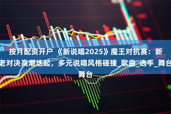 按月配资开户 《新说唱2025》魔王对抗赛：新老对决高潮迭起，多元说唱风格碰撞_歌曲_选手_舞台