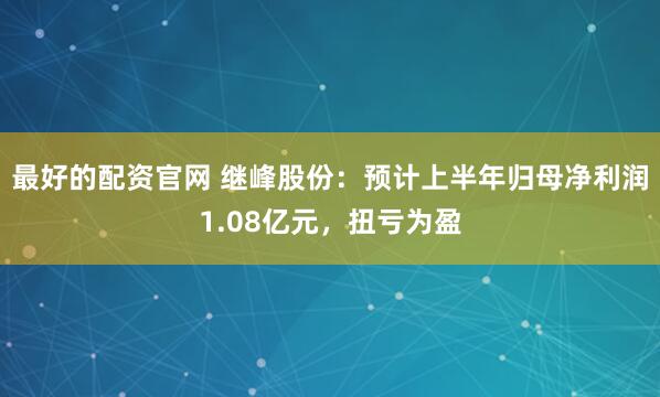 最好的配资官网 继峰股份：预计上半年归母净利润1.08亿元，扭亏为盈