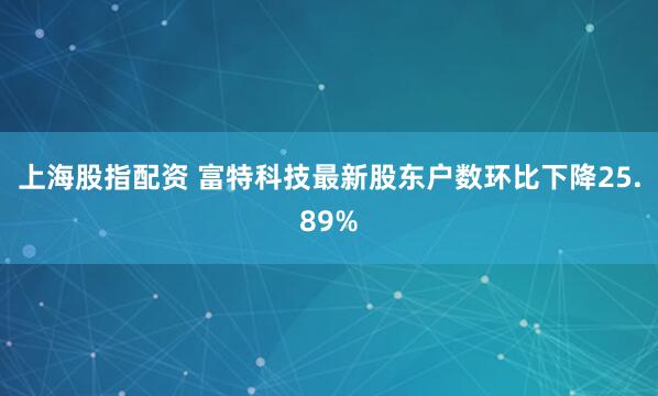 上海股指配资 富特科技最新股东户数环比下降25.89%