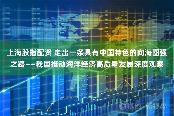 上海股指配资 走出一条具有中国特色的向海图强之路——我国推动海洋经济高质量发展深度观察
