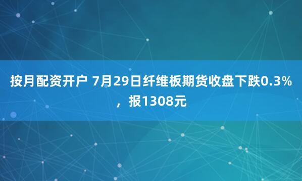 按月配资开户 7月29日纤维板期货收盘下跌0.3%，报1308元