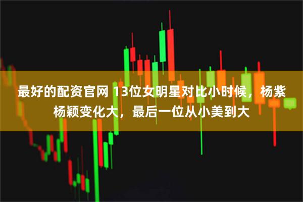 最好的配资官网 13位女明星对比小时候，杨紫杨颖变化大，最后一位从小美到大