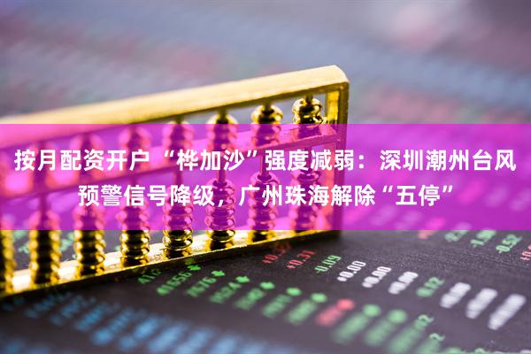 按月配资开户 “桦加沙”强度减弱：深圳潮州台风预警信号降级，广州珠海解除“五停”