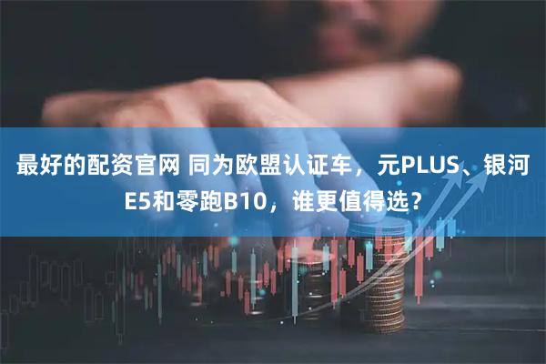 最好的配资官网 同为欧盟认证车，元PLUS、银河E5和零跑B10，谁更值得选？